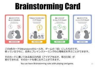 Brainstorming Card
この4⾊カードはBrainstormのルールを、ゲームの「役」にしたものです。
使っているうちに、⾃然とブレインストーミングの⼼理様式を学ぶことができます。
そのカードに書いてある指⽰の内容（アイデアを出す、等の⾏為）が
実⾏できれば、そのカードを場に出すことができます。
You can learn Brainstorming rules with playing card game. 23
 