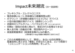 Impact未来潮流（の⼀⾔説明）
• フレキシブル・エレクトロニクス
• 電池体積1/10（≒ 同体積なら稼働時間10倍）
• ⽖マウント（⾮侵襲の直貼りウエラブル）デバイス
• ⼩型の脳活動計測デバイス（感情センシング）
• ⾐服状のリアルタイム・バイタルセンサ（すでにありますが）
• 初期AI（疑似の⾃⾝⼈格AIで、限定された処理はできる）
• 無⼈⾛⾏物（⾃動⾛⾏⾞、閉空間内ドローン）
• ⾼強度軽量素材（⾼強度⾦属の1/10の重さ。
⼈間体重を3~400gの重量の構造物で⽀持できる）
• これらを戦略技術として、買収し、あるいは⾃社開発し、
産業技術に落とせる「権限」があなたにある、という前提で
「コミュニケーションの再発明」をしよう。
45
 