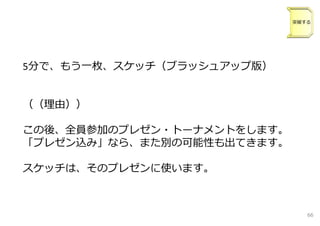 5分で、もう⼀枚、スケッチ（ブラッシュアップ版）
（（理由））
この後、全員参加のプレゼン・トーナメントをします。
「プレゼン込み」なら、また別の可能性も出てきます。
スケッチは、そのプレゼンに使います。
突破する
66
 