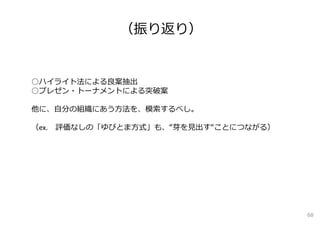（振り返り）
○ハイライト法による良案抽出
○プレゼン・トーナメントによる突破案
他に、⾃分の組織にあう⽅法を、模索するべし。
（ex. 評価なしの「ゆびとま⽅式」も、“芽を⾒出す“ことにつながる）
68
 