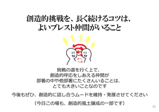 創造的挑戦を、長く続けるコツは、
よいブレスト仲間がいること
挑戦の道を⾏く上で、
創造的呼応をしあえる仲間が
部署の中や他部署にたくさんいることは、
とても⼤きいことなのです
今後もぜひ、創造的に話し合うムードを維持・発展させてください
（今⽇この場も、創造的⾵⼟醸成の⼀部です）
82
 