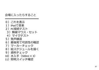 会場に⼊ったらすること
━━━━━━━━━━━
０）これを表⽰
１）iPodで⾳楽
２）PC接続テスト
３）無線マウス・セット
４）マイクテスト
５）発声練習
６）最後尾で可読性の確認
７）マーカーチェック
８）絵スケジュールを描く
９）資料チェック
10）⽔⼊⼿（500ml × 3）
11）照明スイッチ確認
87
 