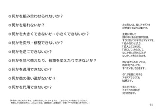 ◎何かを組み合わせられないか︖
◎何かを削れないか︖
◎何かを⼤きくできないか・⼩さくできないか︖
◎何かを変形・修整できないか︖
◎何かを逆にできないか︖
◎何かを並べ替えたり、位置を変えたりできないか︖
◎何かを適⽤できないか︖
◎何か他の使い道がないか︖
◎何かを代⽤できないか︖
（本質的に同じものですが、⽂章の⽅がしっくりくる⼈は、こちらのリストを使ってください。
発想に⼊り始める時に、⼈によっては、直感型か、論理型か、で使いやすさが違いますので。）
左の問いは、良いアイデアを
浮かばせる切り⼝集です。
主題に関して
頭の中にある記憶や知識、
すぐに思いつく平凡なアイデアを、
「組み合わせ」たり、
「拡⼤して」みたり、
「逆にして」みたりして、
なにか思い浮かぶことが
ないか、と考えてみます。
思い浮かぶもの・ことは、
断⽚的であっても、
すべてメモしておきます。
それがお題に対する
アイデアでなくても
結構です。
多くメモすると、
アイデアの材料が
⾒つかります。
91
 