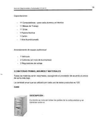 Servicios Computacionales y Audiovisuales S.A. de C.V.
Capacitaciones
11 Computadoras - para cada alumno y el técnico

11 Mesas de Trabajo

11 Sillas

1 Pizarra Acrílica

1 Cañón
1 Aire Acondicionado
Arrendamiento de equipo audiovisual
1 Vehículo
2 Cañones (al inicio de la empresa)

2 Reguladores de voltaje

3.5 MATERIAS PRIMAS, INSUMOS y MATERIALES
Todas las materias serán importadas, escogiendo el proveedor de acuerdo al precio
de venta más bajo.
La cantidad anual que se utilizará por cada uno de estos productos es 120.
CASE
DESCRIPCiÓN:
Es donde se colocan todas las partes de la computadora y se
conectan entre si.
 