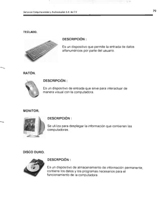 TECLADO.
DESCRIPCiÓN:
Es un dispositivo que permite la entrada de datos
alfanuméricos por parte del usuario.
RATÓN.

DESCRIPCiÓN:

Es un dispositivo de entrada que sirve para interactuar de

manera visual con la computadora.

MONITOR.

DESCRIPCiÓN:

Se utiliza para desplegar la información que contienen las

computadoras.

DISCO DURO.

DESCRPCIÓN:

Es un dispositivo de almacenamiento de información permanente,

contiene los datos y los programas necesarios para el

funcionamiento de la computadora.

 
