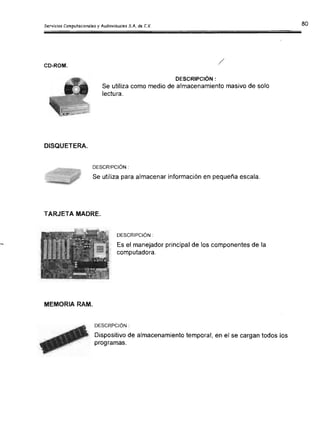 /CD-ROM.
DESCRIPCiÓN:
Se utiliza como medio de almacenamiento masivo de solo
lectura.
DISQUETERA.
DESCRIPCIÓN :
Se utiliza para almacenar información en pequeña escala.
TARJETA MADRE.
DESCRIPCiÓN :
Es el manejador principal de los componentes de la
computadora.
MEMORIA RAM.
DESCRPCIÓN :
Dispositivo de almacenamiento temporal, en el se cargan todos los
programas.
 