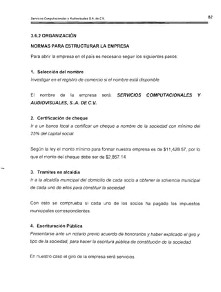 Servicios Computac ionales y Audiovisuales S.A. de C.V.
3.6.2 ORGANIZACiÓN
NORMAS PARA ESTRUCTURAR LA EMPRESA
Para abrir la empresa en el país es necesario seguir los siguientes pasos:
1. Selección del nombre
Investigar en el registro de comercio si el nombre está disponible
El nombre de la empresa será: SERVICIOS COMPUTACIONALES Y
AUDIOVISUALES, S..A. DE C.V.
2. Certificación de cheque
Ir a un banco local a certificar un cheque a nombre de la sociedad con mínimo del
25% del capital social.
Según la ley el monto mínimo para formar nuestra empresa es de $11,428.57, por lo
que el monto del cheque debe ser de $2,857 .14
3. Tramites en alcaldía
Ir a la alcaldía municipal del domicilio de cada socio a obtener la solvencia municipal
de cada uno de ellos para constituir la sociedad
Con esto se comprueba si cada uno de los socios ha pagado los impuestos
municipales correspondientes.
4. Escrituración Pública
Presentarse ante un notario previo acuerdo de honorarios y haber explicado el giro y
tipo de la sociedad, para hacer la escritura pública de constitución de la sociedad.
En nuestro caso el giro de la empresa será servicios .
 