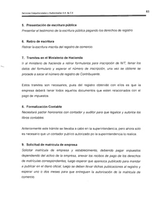5. Presentación de escritura pública
Presentar el testimonio de la escritura pública pagando los derechos de registro
6. Retiro de escritura
Retirar la escritura inscrita del registro de comercio.
7. Tramites en el Ministerio de Hacienda
Ir al ministerio de hacienda a retirar formularios para inscripción de NI!, llenar los
datos del formulario y esperar el número de inscripción, una vez se obtiene se
procede a sacar el número de registro de Contribuyente.
Estos tramites son necesarios, pues del registro obtenido con ellos es que la
empresa deberá llenar todos aquellos documentos que esten relacionados con el
pago de impuestos.
8. Formalización Contable
Necesitará pactar honorarios con contador y auditor para que legalice y autorice los
libros contables.
Anteriormente este trámite se llevaba a cabo en la superintendencia, pero ahora solo
es necesario que un contador publico autorizado po la superintendencia lo realice.
9. Solicitud de matricula de empresa
Solicitar matrícula de empresa y establecimiento, debiendo pagar impuestos
dependiendo del activo de la empresa, anexar los recibos de pago de los derechos
de matrículas correspondientes, luego esperar que aparezca publicado para mandar
a publicar en el diario oficial, luego se deben llevar dichas publicaciones al registro y
esperar uno o dos meses para que entreguen la autorización de la matricula de
comercio.
 