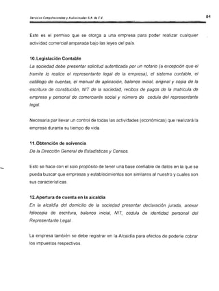 Servicios Computacionales y Audiovisuales S.A. de C.V.
Este es el permiso que se otorga a una empresa para poder realizar cualquier
actividad comercial amparada bajo las leyes del país.
10. Legislación Contable
La sociedad debe presentar solicitud autenticada por un notario (a excepción que el
tramite lo realice el representante legal de la empresa), el sistema contable, el
catálogo de cuentas, el manual de aplicación, balance inicial, original y copia de la
escritura de constitución, NIT de la sociedad, recibos de pagos de la matricula de
empresa y personal de comerciante social y número de cedula del representante
legal.
Necesaria par llevar un control de todas las actividades (económicas) que realizará [a
empresa durante su tiempo de vida.
11. Obtención de solvencia
De la Dirección General de Estadísticas y Censos.
Esto se hace con el solo propósito de tener una base confiable de datos en la que se
pueda buscar que empresas y establecimientos son similares al nuestro y cuales son
sus características.
12. Apertura de cuenta en la alcaldía
En la alcaldía del domicilio de la sociedad presentar declaración jurada, anexar
fotocopia de escritura, balance inicial, NIT, cedula de identidad personal del
Representante Legal.
La empresa también se debe registrar en la Alcaldía para efectos de poderle cobrar
los impuestos respectivos .
 