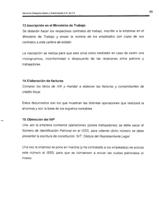13.Inscripción en el Ministerio de Trabajo
Se deberán hacer los respectivos contratos de trabajo, inscribir a la empresa en el
Ministerio de Trabajo y enviar la nomina de los empleados con copia de sus
contratos a esta cartera de estado.
La inscripción se realiza para que este sirva como mediador en caso de existir una
incongruencia, inconformidad o desacuerdo de las relaciones entre patrono y
trabajadores.
14. Elaboración de facturas
Comprar los libros de IVA y mandar a elaborar las facturas y comprobantes de
crédito fiscal.
Estos documentos son los que muestran las distintas operaciones que realizará la
empresa y son la base de los registros contables.
15.Obtención del NIP
Una vez la empresa comience operaciones (posea trabajadores) se debe sacar el
Número de Identificación Patronal en el ISSS, para obtener dicho número se debe
presentar la escritura de constitución, NIT, Cédula del Representante Legal.
Una vez la empresa se pone en marcha (y ha contratado a los empleados) se solicita
este número al ISSS, para que se comiencen a enviar las cuotas patronales al
mismo.
 