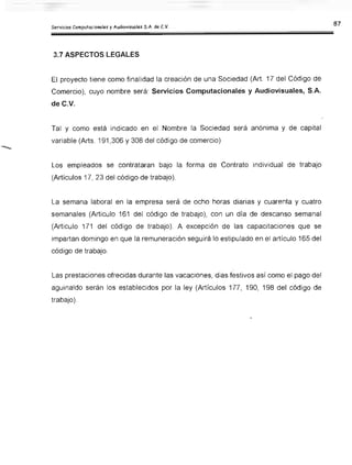 3.7 ASPECTOS LEGALES
El proyecto tiene como finalidad la creación de una Sociedad (Art. 17 del Código de
Comercio), cuyo nombre será: Servicios Computacionales y Audiovisuales, S.A.
de C.V.
Tal y como está indicado en el Nombre la Sociedad será anónima y de capital
variable (Arts. 191,306 Y308 del código de comercio)
Los empleados se contrataran bajo la forma de Contrato individual de trabajo
(Artículos 17, 23 del código de trabajo).
La semana laboral en la empresa será de ocho horas diarias y cuarenta y cuatro
semanales (Articulo 161 del código de trabajo), con un día de descanso semanal
(Articulo 171 del código de trabajo). A excepción de las capacitaciones que se
impartan domingo en que la remuneración seguirá lo estipulado en el artículo 165 del
código de trabajo.
Las prestaciones ofrecidas durante las vacaciones, días festivos así como el pago del
aguinaldo serán los establecidos por la ley (Artículos 177, 190, 198 del código de
trabajo).
 