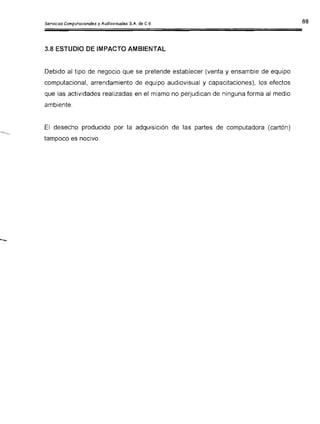 3.8 ESTUDIO DE IMPACTO AMBIENTAL
Debido al tipo de negocio que se pretende establecer (venta y ensamble de equipo
computacional, arrendamiento de equipo audiovisual y capacitaciones), los efectos
que las actividades realizadas en el mismo no perjudican de ninguna forma al medio
ambiente.
El desecho producido por la adquisición de las partes de computadora (cartón)
tampoco es nocivo.
"'".....
 