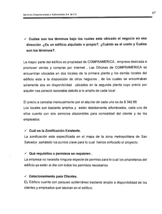 67ServiciosComputacionales y Audiovisuales S.A. de C.V.
./ Cuáles son los términos bajo los cuales esta ubicado el negocio en esa
dirección .¿Es un edificio alquilado o propio? ¿Cuánto es el costo y Cuáles
son los términos?
La mayor parte del edificio es propiedad de COMPRAMERICA I empresa dedicada a

promover ventas y compras por internet , Las Oficinas de COMPRAMERICA se

encuentran ubicadas en dos locales de la primera planta y los demás locales del

edificio esta a la disposición de otros negocios , de los cuales se encontraban

solamente dos en disponibilidad ubicados en la segunda planta cuyo precio por

alquiler nos pareció razonable debido a lo amplio de cada local.

El precio a cancelar mensualmente por el alquiler de cada uno es de $ 342.86

Los locales son bastante amplios y están debidamente alfombrados, cada uno de

ellos cuenta con dos servicios disponibles para comodidad del cliente y de los

empleados.

./ Cuál es la Zonificación Existente.

La zonificación esta especificada en el mapa de la zona metropolitana de San

Salvador ,señalado los puntos clave para lo cual hemos enfocado el proyecto.

./ Qué requisitos o permisos se requieren.

La empresa no necesita ninguna especie de permiso para lo cual Jos propietarios del

edificio ya están al día con todos los permisos necesarios.

./ Estacionamiento para Clientes.

EL Edificio cuenta con parqueo subterráneo bastante amplio a disponibilidad de [os

clientes y empleados que laboran en el edificio.

 