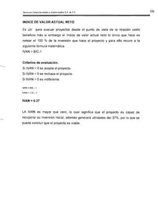 INDICE DE VALOR ACTUAL NETO

Es útil para evaluar proyectos desde el punto de vista de la relación costo

beneficio más si embargo el índice de valor actual neto lo único que hace es

netear el 100 % de la inversión que hace el proyecto y para ello recure a la

siguiente formula matemática.

IVAN =B/C-1

Criterios de evaluación.

Si IVAN > Ose acepta el proyecto

Si IVAN < Ose rechaza el proyecto

Si IVAN =Oes indiferente.

(VAN::: B/C-1
IVAN::: 1.37 -1
rVAN = 0.37
LA IVAN es mayor que cero, lo cual significa que el proyecto es capaz de
recuperar su inversión inicial, además generará utilidades del 37%, por lo que se
puede concluir que el proyecto es viable.
 