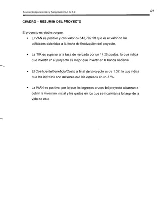CUADRO - RESUMEN DEL PROYECTO
El proyecto es viable porque:
•	 El VAN es positivo y con valor de 342,792.58 que es el valor de las

utilidades obtenidas a la fecha de finalización del proyecto.

•	 La TIR es superior a la tasa de mercado por un 14.26 puntos, lo que indica
que invertir en el proyecto es mejor que invertir en la banca nacional.
•	 El Coeficiente Beneficio/Costo al final del proyecto es de 1.37, lo que indica
que los ingresos son mayores que los egresos en un 37%.
•	 La IVAN es positiva, por lo que los ingresos brutos del proyecto alcanzan a
cubrir la inversión inicial y los gastos en los que se incurrirán a lo largo de la
vida de este.
 
