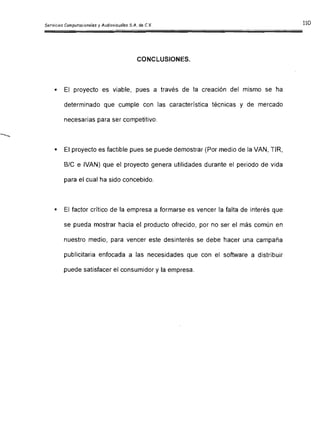 CONCLUSIONES.

• El proyecto es viable, pues a través de la creación del mismo se ha
determinado que cumple con las característica técnicas y de mercado
necesarias para ser competitivo.
• El proyecto es factible pues se puede demostrar (Por medio de la VAN, TIR,
SIC e IVAN) que el proyecto genera utilidades durante el periodo de vida
para el cual ha sido concebido.
• El factor crítico de la empresa a formarse es vencer la falta de interés que
se pueda mostrar hacia el producto ofrecido, por no ser el más común en
nuestro medio, para vencer este desinterés se debe hacer una campaña
publicitaria enfocada a las necesidades que con el software a distribuir
puede satisfacer el consumidor y la empresa.
 