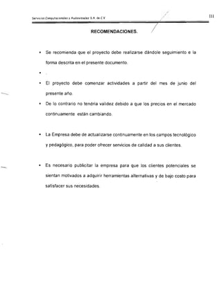 7RECOMENDACIONES.
•	 Se recomienda que el proyecto debe realizarse dándole seguimiento e la
forma descrita en el presente documento.
•
•	 El proyecto debe comenzar actividades a partir del mes de junio del
presente año.
•	 De lo contrario no tendría validez debido a que los precios en el mercado
continuamente están cambiando.
•	 La Empresa debe de actualizarse continuamente en los campos tecnológico
y pedagógico, para poder ofrecer servicios de calidad a sus clientes.
•	 Es necesario publicitar la empresa para que los clientes potenciales se
sientan motivados a adquírir herramientas alternativas y de bajo costo para
satisfacer sus necesidades.
 