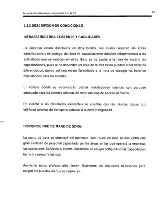 3.2.2 DESCRIPCiÓN DE CONDICIONES
INFRAESTRUCTURA EXISTENTE Y FACILIDADES
La empresa estará distribuida en dos locales, los cuales separan las áreas
administrativa y de bodega, del área de capacitaciones dándole independencia a las
actividades que se realicen en ellas. Esto es de ayuda a la hora de impartir las
capacitaciones, pues al no depender un área de la otra estas pueden tener horarios
diferenciados, dando así una mayor flexibilidad a la hora de escoger los horarios
más idóneos para los clientes.
El edificio donde se encontrarán dichas instalaciones cuentas con parqueo
adecuado para los clientes además de diversas vías de acceso al mismo.
En cuanto a las facilidades existentes se cuentas con las básicas (agua, luz,
teléfono) además de transporte público a la zona y seguridad.
DISPONIBILIDAD DE MANO DE OBRA
La mano de obra se obtendrá del mercado local, pues en este se encuentra una
gran cantidad de personal capacitado en las áreas en las que operará la empresa,
las cuales son: Servicios al cliente, ensamble de equipo computacional, capacitación
técnica y asesoría técnica.
Asimismo estos profesionales llenan fácilmente los requisitos necesarios para
ocupar los puestos en que se requieran.
 