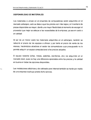 Servicios Computacionales y Audiovisuales S.A. de C.V.
DISPONIBILIDAD DE MATERIALES
Los materiales a utilizar en el ensamble de computadoras serán adquiridos en el
mercado extranjero, esto se debe a que los precios son más bajos y el inventario de
piezas disponibles es mayor, dando una mayor flexibilidad al momento de escoger el
proveedor que mejor se adecue a las necesidades de la empresa, ya sea en costo o
en calidad.
Al ser de un menor costo los materiales adquiridos en el extranjero, también se
reducirá el precio de los equipos a ofrecer y por tanto el precio de venta de los
mismos, haciéndolos atractivos al sector de consumidores cuyo presupuesto no le
permite adquirir un equipo computacional a los precios actuales.
El equipo restante (sillas, mesas, estantes, escritorios, etc.) se adquirirán en el
mercado local, pues no hay una diferencia apreciable entre los precios y la calidad
en buena en todas las opciones disponibles.
Las instalaciones eléctricas y de cableado para Internet también se harán por medio
de una empresa local que preste dicho servicio.
 
