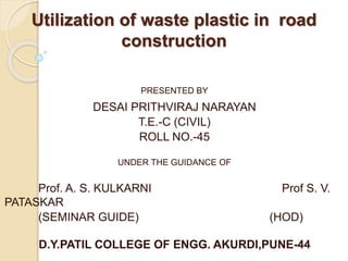 Utilization of waste plastic in road
construction
PRESENTED BY
DESAI PRITHVIRAJ NARAYAN
T.E.-C (CIVIL)
ROLL NO.-45
UNDER THE GUIDANCE OF
Prof. A. S. KULKARNI Prof S. V.
PATASKAR
(SEMINAR GUIDE) (HOD)
D.Y.PATIL COLLEGE OF ENGG. AKURDI,PUNE-44
 
