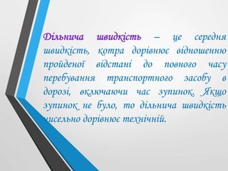 Дільнича швидкість – це середня
швидкість, котра дорівнює відношенню
пройденої відстані до повного часу
перебування транспортного засобу в
дорозі, включаючи час зупинок. Якщо
зупинок не було, то дільнича швидкість
чисельно дорівнює технічній.
 