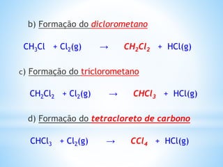 b) Formação do diclorometano
CH3Cl + Cl2(g) → CH2Cl2 + HCl(g)
c) Formação do triclorometano
CH2Cl2 + Cl2(g) → CHCl3 + HCl(g)
d) Formação do tetracloreto de carbono
CHCl3 + Cl2(g) → CCl4 + HCl(g)
 