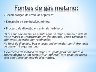 • Decomposição de resíduos orgânicos;
• Extracção de combustível mineral;
• Processo de digestão em animais herbívoros;
Os resíduos de animais e plantas que se depositam no fundo de
rios e mares se transformam em gás metano, como também os
alimentos ingeridos por ruminantes.
No final da digestão, bois e vacas podem exalar um cheiro nada
agradável, é o gás metano.
A extracção de metano de depósitos geológicos possibilita o
aparecimento de um combustível mineral, este pode ser usado
com uma fonte de energia alternativa.
 