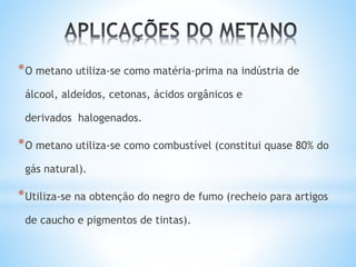*O metano utiliza-se como matéria-prima na indústria de
álcool, aldeídos, cetonas, ácidos orgânicos e
derivados halogenados.
*O metano utiliza-se como combustível (constitui quase 80% do
gás natural).
*Utiliza-se na obtenção do negro de fumo (recheio para artigos
de caucho e pigmentos de tintas).
 