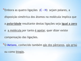 *Embora as quatro ligações (C - H) sejam polares, a
disposição simétrica dos átomos na molécula implica que
a polaridade resultante destas ligações seja igual a zero
e a molécula por tanto é apolar, quer dizer existe
compensação das ligações.
*O Metano, conhecido também gás dos pântanos, gás grisú
ou como biogás.
 