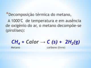 *Decomposição térmica do metano,
A 1000ᵒC de temperatura e em ausência
de oxigénio do ar, o metano decompõe-se
(pirolises):
CH4 + Calor → C (s) + 2H2(g)
Metano carbono (livre)
 