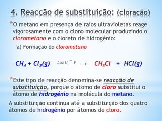 *O metano em presença de raios ultravioletas reage
vigorosamente com o cloro molecular produzindo o
clorometano e o cloreto de hidrogénio:
a) Formação do clorometano
CH4 + Cl2(g) 𝐿𝑢𝑧 𝑈 − 𝑉 → CH3Cl + HCl(g)
*Este tipo de reacção denomina-se reacção de
substituição, porque o átomo de cloro substitui o
átomo de hidrogénio na molécula do metano.
A substituição continua até a substituição dos quatro
átomos de hidrogénio por átomos de cloro.
 