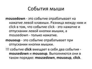 События мыши
mousedown - это событие отрабатывает на
нажатие левой клавиши. Разница между ним и
click в том, что событие click - это нажатие и
отпускании левой кнопки мышки, а
mousedown - только нажатие.
mouseup - это событие отрабатывает при
отпускании кнопки мышки.
!!! событие click вмещает в себя два события -
mousedown и mouseup. Выполняются они в
таком порядке: mousedown, mouseup, click.
 