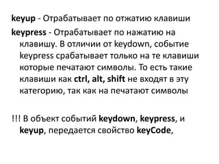 keyup - Отрабатывает по отжатию клавиши
keypress - Отрабатывает по нажатию на
клавишу. В отличии от keydown, событие
keypress срабатывает только на те клавиши
которые печатают символы. То есть такие
клавиши как ctrl, alt, shift не входят в эту
категорию, так как на печатают символы
!!! В объект событий keydown, keypress, и
keyup, передается свойство keyCode,
 