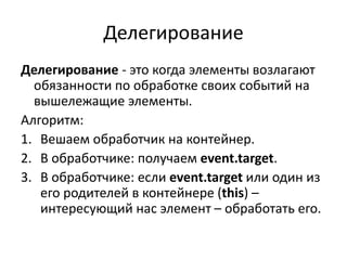Делегирование
Делегирование - это когда элементы возлагают
обязанности по обработке своих событий на
вышележащие элементы.
Алгоритм:
1. Вешаем обработчик на контейнер.
2. В обработчике: получаем event.target.
3. В обработчике: если event.target или один из
его родителей в контейнере (this) –
интересующий нас элемент – обработать его.
 