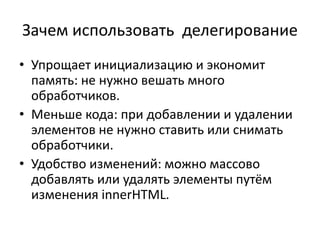 Зачем использовать делегирование
• Упрощает инициализацию и экономит
память: не нужно вешать много
обработчиков.
• Меньше кода: при добавлении и удалении
элементов не нужно ставить или снимать
обработчики.
• Удобство изменений: можно массово
добавлять или удалять элементы путём
изменения innerHTML.
 
