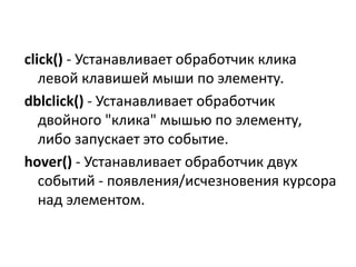 click() - Устанавливает обработчик клика
левой клавишей мыши по элементу.
dblclick() - Устанавливает обработчик
двойного "клика" мышью по элементу,
либо запускает это событие.
hover() - Устанавливает обработчик двух
событий - появления/исчезновения курсора
над элементом.
 