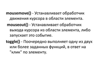 mousemove() - Устанавливает обработчик
движения курсора в области элемента.
mouseout() - Устанавливает обработчик
выхода курсора из области элемента, либо
запускает это событие.
toggle() - Поочередно выполняет одну из двух
или более заданных функций, в ответ на
"клик" по элементу.
 