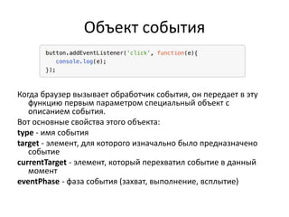 Объект события
Когда браузер вызывает обработчик события, он передает в эту
функцию первым параметром специальный объект с
описанием события.
Вот основные свойства этого объекта:
type - имя события
target - элемент, для которого изначально было предназначено
событие
currentTarget - элемент, который перехватил событие в данный
момент
eventPhase - фаза события (захват, выполнение, всплытие)
 