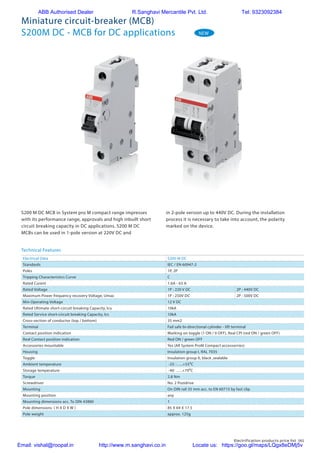 Electrification products price list 161
S200 M DC MCB in System pro M compact range impresses
with its performance range, approvals and high inbuilt short
circuit breaking capacity in DC applications. S200 M DC
MCBs can be used in 1-pole version at 220V DC and
in 2-pole version up to 440V DC. During the installation
process it is necessary to take into account, the polarity
marked on the device.
NEW
Miniature circuit-breaker (MCB)
S200M DC - MCB for DC applications
Electrical Data S200 M DC
Standards IEC / EN 60947-2
Poles 1P, 2P
Tripping Characteristics Curve C
Rated Curent 1.6A - 63 A
Rated Voltage 1P : 220 V DC 2P : 440V DC
Maximum Power frequency recovery Voltage, Umax 1P : 250V DC 2P : 500V DC
Min Operating Voltage 12 V DC
Rated Ultimate short-circuit breaking Capacity, Icu 10kA
Rated Service short-circuit breaking Capacity, Ics 10kA
Cross-section of conductor (top / bottom) 35 mm2
Terminal Fail safe bi-directional cylinder - lift terminal
Contact position indication Marking on toggle (1 ON / 0 OFF), Real CPI (red ON / green OFF)
Real Contact position indication Red ON / green OFF
Accessories mountable Yes (All System ProM Compact accessorries)
Housing Insulation group I, RAL 7035
Toggle Insulation group II, black ,sealable
Ambient temperature -25…..+55⁰C
Storage temperature -40…..+70⁰C
Torque 2.8 Nm
Screwdriver No. 2 Pozidrive
Mounting On DIN rail 35 mm acc. to EN 60715 by fast clip
Mounting position any
Mounting dimensions acc. To DIN 43880 1
Pole dimensions ( H X D X W ) 85 X 69 X 17.5
Pole weight approx. 125g
Technical Features
ABB Authorised Dealer R.Sanghavi Mercantile Pvt. Ltd. Tel: 9323092384
Email: vishal@roopal.in http://www.m.sanghavi.co.in Locate us: https://goo.gl/maps/LQgx8eDMj5v
 