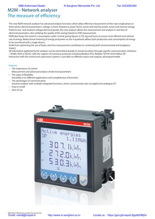 184 Electrification products price list
M2M - Network analyser
The measure of efficiency
The new M2M network analyser has advanced analysis functions which allow effective measurement of the main single-phase or
three-phase electrical parameters: voltage, current, frequency, power factor, active and reactive power, active and reactive energy.
Fitted to low- and medium-voltage electrical panels, the new analyser allows the measurement and analysis in real time of
electrical parameters, also verifying the quality of the energy thanks to THD measurement.
M2M also keeps the system’s consumption under control, giving figures in CO2 kg and Euros to ensure more efficient and rational
use of energy. Bidirectional metering of energy and power on the 4 quadrants allows both production and consumption of energy
to be monitored with a single device.
Aside from optimising the use of loads, real time measurement contributes to containing both environmental and budgetary
impact.
All information gathered by the analyser can be transmitted quickly to remote locations through specific communication interfaces
– RS485, RJ45 or RS232, with the support of numerous protocols including Modbus RTU, Modbus TCP/IP and Profibus DP.
Interaction with the control and supervision systems is possible via different inputs and outputs, all programmable.
Features
–	 The importance of control
Measurement and advanced analysis of electrical parameters
–	 The value of flexibility
Versatility in its different applications and completeness of functions
–	 The advantages of communication
Intuitive analyser with multiple integrated functions, which communicates also via digital and analogue I/O
–	 Easy to install
–	 Ease of use
ABB Authorised Dealer R.Sanghavi Mercantile Pvt. Ltd. Tel: 9323092384
Email: vishal@roopal.in http://www.m.sanghavi.co.in Locate us: https://goo.gl/maps/LQgx8eDMj5v
 