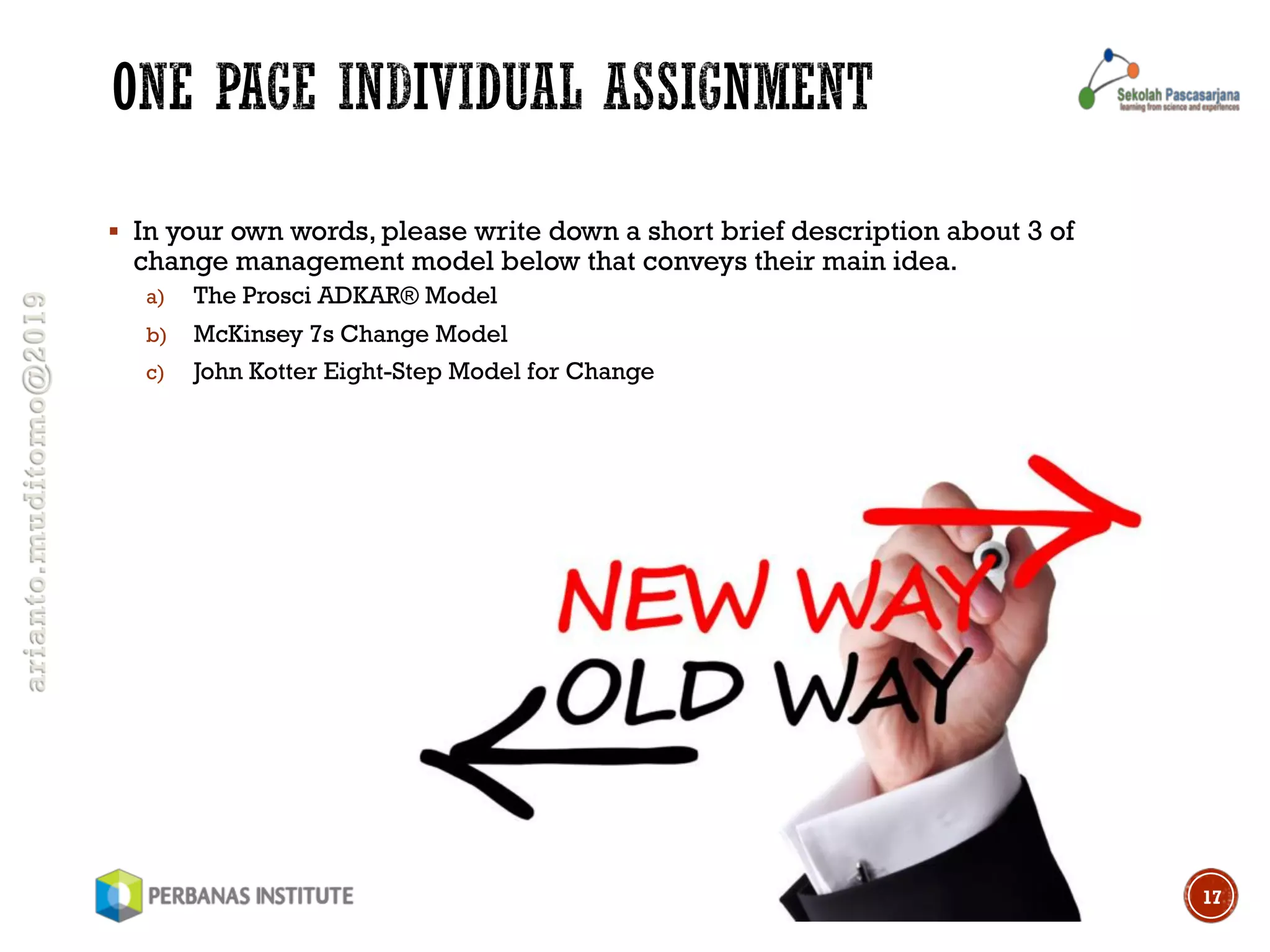 arianto.muditomo@2019
§ In your own words, please write down a short brief description about 3 of
change management model below that conveys their main idea.
a) The Prosci ADKAR® Model
b) McKinsey 7s Change Model
c) John Kotter Eight-Step Model for Change
17
 
