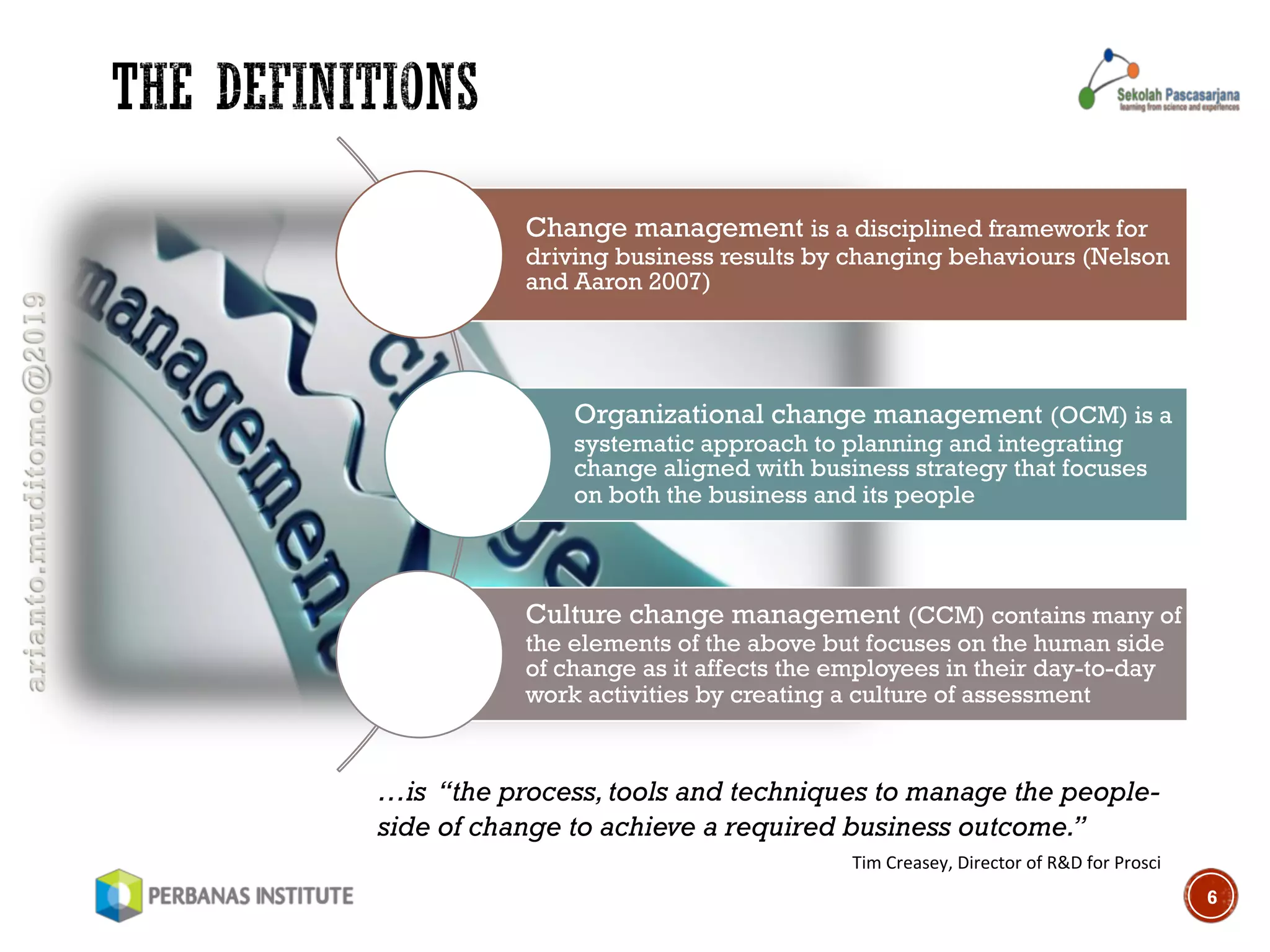 arianto.muditomo@2019
6
Change management is a disciplined framework for
driving business results by changing behaviours (Nelson
and Aaron 2007)
Organizational change management (OCM) is a
systematic approach to planning and integrating
change aligned with business strategy that focuses
on both the business and its people
Culture change management (CCM) contains many of
the elements of the above but focuses on the human side
of change as it affects the employees in their day-to-day
work activities by creating a culture of assessment
…is “the process, tools and techniques to manage the people-
side of change to achieve a required business outcome.”
Tim Creasey, Director of R&D for Prosci
 