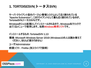 1. TORTOISESVN(トータスSVN)
サーバ・クライアント型のバージョン管理システムとして広く使われている
“Apache Subversion”。このクライアントとして最も広く使われているのが、
TortoiseSVN(トータスSVN)です。
Windowsのシェル拡張としてインストールされるので、Windows右クリックで
出てくるメニューで使用します。当然Windows専用ソフトです。
インストールするもの：TortoiseSVN 1.13
環境：Microsoft Windows Server 2019 (Windows10の人は読み替えて
ください。ほとんど変わりません）
ユーザ:Administrator
前提ソフト： Firefox (別スライドで説明）
C O P Y R I G H T ( C ) 2 0 2 0 O S S P L A Z A . C O M A L L R I G H T R E S E R V E DOSSPlaza.com 3
 