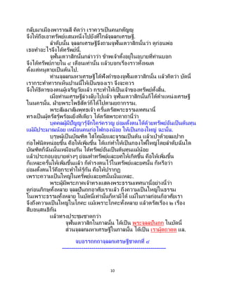 10
กลับมาเมืองพาราณสี คิดว่า เราควรเป็นคนกตัญญู
จึงให้ถือเอาทรัพย์แสนหนึ่งไปยังที่ใกล้จุลลกเศรษฐี.
ลาดับนั้น จุลลกเศรษฐีจึงถามจูฬันเตวาสิกนั้นว่า ดูก่อนพ่อ
เธอทาอะไรจึงได้ทรัพย์นี้.
จูฬันเตวาสิกนั้นกล่าวว่า ข้าพเจ้าตั้งอยู่ในอุบายที่ท่านบอก
จึงได้ทรัพย์ภายใน ๔ เดือนเท่านั้น แล้วบอกเรื่องราวทั้งหมด
ตั้งแต่หนูตายเป็นต้นไป.
ท่านจุลลกมหาเศรษฐีได้ฟังคาของจูฬันเตวาสิกนั้น แล้วคิดว่า บัดนี้
เรากระทาทารกเห็นปานนี้ให้เป็ นของเรา จึงจะควร
จึงให้ธิดาของตนผู้เจริญวัยแล้ว กระทาให้เป็นเจ้าของทรัพย์ทั้งสิ้น.
เมื่อท่านเศรษฐีล่วงลับไปแล้ว จูฬันเตวาสิกนั้นก็ได้ตาแหน่งเศรษฐี
ในนครนั้น. ฝ่ายพระโพธิสัตว์ก็ได้ไปตามยถากรรม.
พระสัมมาสัมพุทธเจ้า ครั้นตรัสพระธรรมเทศนานี้
ทรงเป็นผู้ตรัสรู้พร้อมยิ่งทีเดียว ได้ตรัสพระคาถานี้ว่า
บุคคลผู้มีปัญญารู้จักใคร่ครวญ ย่อมตั้งตนได้ด้วยทรัพย์อันเป็นต้นทุน
แม้มีประมาณน้อย เหมือนคนก่อไฟกองน้อย ให้เป็นกองใหญ่ ฉะนั้น.
บุรุษผู้เป็ นบัณฑิต ใส่โคมัยและจุรณเป็นต้น แล้วเป่าด้วยลมปาก
ก่อไฟนิดหน่อยขึ้น คือให้เพิ่มขึ้น ได้แก่ทาให้เป็ นกองไฟใหญ่โดยลาดับฉันใด
บัณฑิตก็ฉันนั้นเหมือนกัน ได้ทรัพย์อันเป็ นต้นทุนแม้น้อย
แล้วประกอบอุบายต่างๆ ย่อมทาทรัพย์และยศให้เกิดขึ้น คือให้เพิ่มขึ้น
ก็แหละครั้นให้เพิ่มขึ้นแล้ว ก็ดารงตนไว้ในทรัพย์และยศนั้น ก็หรือว่า
ย่อมตั้งตนไว้คือกระทาให้รู้กัน คือให้ปรากฏ
เพราะความเป็นใหญ่ในทรัพย์และยศนั้นนั่นแหละ.
พระผู้มีพระภาคเจ้าทรงแสดงพระธรรมเทศนานี้อย่างนี้ว่า
ดูก่อนภิกษุทั้งหลาย จุลลปันถกอาศัยเราแล้ว ถึงความเป็ นใหญ่ในธรรม
ในเพราะธรรมทั้งหลาย ในบัดนี้เท่านั้นก็หามิได้ แม้ในกาลก่อนก็อาศัยเรา
จึงถึงความเป็นใหญ่ในโภคะ แม้เพราะโภคะทั้งหลาย แล้วตรัสเรื่อง ๒ เรื่อง
สืบอนุสนธิกัน
แล้วทรงประชุมชาดกว่า
จูฬันเตวาสิกในกาลนั้น ได้เป็น พระจุลลปันถก ในบัดนี้
ส่วนจุลลกมหาเศรษฐีในกาลนั้น ได้เป็ น เราผู้ตถาคต แล.
จบอรรถกถาจุลลกเศรษฐีชาดกที่ ๔
-----------------------------------------------------
 