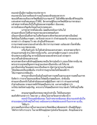 3
คนเหล่านั้นมีความผิดมากแก่พวกเรา
คนเหล่านั้นไม่อาจเพื่อจะดารงอยู่ในคลองจักษุของพวกเรา
ชนแม้ทั้งสองจงถือเอาทรัพย์ชื่อมีประมาณเท่านี้ ไปยังที่ที่ผาสุกเลี้ยงชีวิตอยู่เถิด
แต่จงส่งทารกทั้งสองคนมาไว้ที่นี้. ธิดาเศรษฐีถือเอาทรัพย์ที่บิดามารดาส่งมา
แล้วส่งทารกทั้งสองให้ไปในมือของพวกทูตที่มา นั่นแหละ.
ทารกทั้งสองเจริญเติบโตอยู่ในตระกูลของตา.
บรรดาทารกทั้งสองนั้น จุลลปันถกยังเยาว์เกินไป
ส่วนมหาปันถกไปฟังธรรมกถาของพระทศพลกับตา
เมื่อมหาปันถกนั้นฟังธรรมในที่พร้อมพระพักตร์ของพระศาสดาเป็นนิตย์
จิตก็น้อมไปเพื่อบรรพชา. เขาจึงกล่าวกะตาว่า ถ้าท่านยอมรับ กระผมจะบวช.
ตากล่าวว่า เจ้าพูดอะไร พ่อ เจ้าเป็ นที่รักของตา
การบรรพชาเฉพาะของเจ้าเท่านั้น ดีกว่าการบรรพชา แม้ของชาวโลกทั้งสิ้น
ถ้าเจ้าอาจ จงบวชเถอะพ่อ.
ครั้นรับคาแล้ว จึงไปยังสานักของพระศาสดา. พระศาสดาตรัสว่า
ท่านมหาเศรษฐี ท่านได้ทารกนี้มาหรือ. มหาเศรษฐีกราบทูลว่า พระเจ้าข้า
ข้าแต่พระองค์ผู้เจริญ ทารกนี้เป็ นหลานของข้าพระองค์ เขาพูดว่า
จะบวชในสานักของพระองค์.
พระศาสดาจึงทรงสั่งภิกษุผู้บิณฑบาตเป็ นวัตรรูปหนึ่งว่า เธอจงให้ทารกนี้บวช.
พระเถระบอกตจปัญจกกรรมฐานแก่มหาปันถกนั่น แล้วให้บวช
มหาปันถกนั้นเรียนพุทธวจนะเป็ นอันมาก มีพรรษาครบบริบูรณ์แล้ว
ได้อุปสมบทเป็นอุปสัมบัน กระทากรรมฐานโดยโยนิโสมนสิการ
ได้บรรลุพระอรหัตแล้ว.
พระมหาปันถกนั้นยับยั้งอยู่ด้วยความสุขในฌานและความสุขในมรรค
จึงคิดว่า เราอาจไหมหนอเพื่อจะให้สุขนี้แก่จุลลปันถก. ลาดับนั้น
ท่านมหาปันถกจึงไปยังสานักของเศรษฐีผู้เป็นตา กล่าวว่า ท่านมหาเศรษฐี
ถ้าท่านยินยอม อาตมภาพจักให้จุลลปันถกบวช. มหาเศรษฐีกล่าวว่า
จงให้บวชเถิดท่านผู้เจริญ. พระเถระให้จุลลปันถกทารกบวชแล้ว ให้ตั้งอยู่ในศีล
๑๐.
สามเณรจุลลปันถกพอบวชแล้วเท่านั้น ได้เป็ นคนเขลา
สมดังที่ท่านกล่าวว่า โดยเวลา ๔ เดือนไม่อาจเรียนคาถาเดียวนี้ว่า
ดอกบัวโกกนุทมีกลิ่นหอม ไม่ปราศจากกลิ่นหอม พึงบานแต่เช้าฉันใด
ท่านจงดูพระอังคีรสผู้ไพโรจน์ เหมือนพระอาทิตย์ส่องแสงจ้าในอากาศ ฉะนั้น.
ได้ยินว่า
พระจุลลปันถกนั้นบวชในกาลแห่งพระกัสสปสัมมาสัมพุทธเจ้า เป็นผู้มีปัญญา
ได้ทาการหัวเราะเยาะ ในเวลาที่ภิกษุผู้เขลารูปหนึ่งเรียนอุเทศ. ภิกษุนั้นละอาย
 