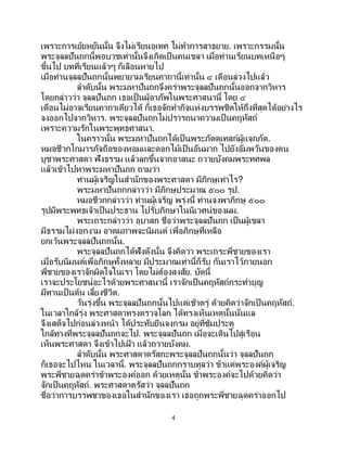 4
เพราะการเย้ยหยันนั้น จึงไม่เรียนอุเทศ ไม่ทาการสาธยาย. เพราะกรรมนั้น
พระจุลลปันถกนี้พอบวชเท่านั้นจึงเกิดเป็ นคนเขลา เมื่อท่านเรียนบทเหนือๆ
ขึ้นไป บทที่เรียนแล้วๆ ก็เลือนหายไป
เมื่อท่านจุลลปันถกนั้นพยายามเรียนคาถานี้เท่านั้น ๔ เดือนล่วงไปแล้ว
ลาดับนั้น พระมหาปันถกจึงคร่าพระจุลลปันถกนั้นออกจากวิหาร
โดยกล่าวว่า จุลลปันถก เธอเป็นผู้อาภัพในพระศาสนานี้ โดย ๔
เดือนไม่อาจเรียนคาถาเดียวได้ ก็เธอจักทากิจแห่งบรรพชิตให้ถึงที่สุดได้อย่างไร
จงออกไปจากวิหาร. พระจุลลปันถกไม่ปรารถนาความเป็ นคฤหัสถ์
เพราะความรักในพระพุทธศาสนา.
ในคราวนั้น พระมหาปันถกได้เป็นพระภัตตุเทสก์ผู้แจกภัต.
หมอชีวกโกมารภัจถือของหอมและดอกไม้เป็นอันมาก ไปยังอัมพวันของตน
บูชาพระศาสดา ฟังธรรม แล้วลุกขึ้นจากอาสนะ ถวายบังคมพระทศพล
แล้วเข้าไปหาพระมหาปันถก ถามว่า
ท่านผู้เจริญในสานักของพระศาสดา มีภิกษุเท่าไร?
พระมหาปันถกกล่าวว่า มีภิกษุประมาณ ๕๐๐ รูป.
หมอชีวกกล่าวว่า ท่านผู้เจริญ พรุ่งนี้ ท่านจงพาภิกษุ ๕๐๐
รูปมีพระพุทธเจ้าเป็นประธาน ไปรับภิกษาในนิเวศน์ของผม.
พระเถระกล่าวว่า อุบาสก ชื่อว่าพระจุลลปันถก เป็นผู้เขลา
มีธรรมไม่งอกงาม อาตมภาพจะนิมนต์ เพื่อภิกษุที่เหลือ
ยกเว้นพระจุลลปันถกนั้น.
พระจุลลปันถกได้ฟังดังนั้น จึงคิดว่า พระเถระพี่ชายของเรา
เมื่อรับนิมนต์เพื่อภิกษุทั้งหลาย มีประมาณเท่านี้ก็รับ กันเราไว้ภายนอก
พี่ชายของเราจักผิดใจในเรา โดยไม่ต้องสงสัย. บัดนี้
เราจะประโยชน์อะไรด้วยพระศาสนานี้ เราจักเป็นคฤหัสถ์กระทาบุญ
มีทานเป็นต้น เลี้ยงชีวิต.
วันรุ่งขึ้น พระจุลลปันถกนั้นไปแต่เช้าตรู่ ด้วยคิดว่าจักเป็ นคฤหัสถ์.
ในเวลาใกล้รุ่ง พระศาสดาทรงตรวจโลก ได้ทรงเห็นเหตุนั้นนั่นแล
จึงเสด็จไปก่อนล่วงหน้า ได้ประทับยืนจงกรม อยู่ที่ซุ้มประตู
ใกล้ทางที่พระจุลลปันถกจะไป. พระจุลลปันถก เมื่อจะเดินไปสู่เรือน
เห็นพระศาสดา จึงเข้าไปเฝ้ า แล้วถวายบังคม.
ลาดับนั้น พระศาสดาตรัสกะพระจุลลปันถกนั้นว่า จุลลปันถก
ก็เธอจะไปไหน ในเวลานี้. พระจุลลปันถกกราบทูลว่า ข้าแต่พระองค์ผู้เจริญ
พระพี่ชายฉุดคร่าข้าพระองค์ออก ด้วยเหตุนั้น ข้าพระองค์จะไปด้วยคิดว่า
จักเป็นคฤหัสถ์. พระศาสดาตรัสว่า จุลลปันถก
ชื่อว่าการบรรพชาของเธอในสานักของเรา เธอถูกพระพี่ชายฉุดคร่าออกไป
 
