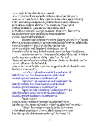 5
เพราะเหตุไร จึงไม่มายังสานักของเรา มาเถิด
เธอจะประโยชน์อะไรด้วยความเป็ นคฤหัสถ์ เธอจักอยู่ในสานักของเรา
แล้วทรงพาพระจุลลปันถกไป ให้พระจุลลปันถกนั้นนั่งที่หน้ามุขพระคันธกุฎี
ตรัสว่า จุลลปันถก เธอจงผินหน้าไปทางทิศตะวันออก จงอยู่ในที่นี้แหละ
ลูบคลาผ้าท่อนเก่าไปว่า รโชหรณ รโชหรณ ผ้าเป็นเครื่องนาธุลีไป
ผ้าเป็ นเครื่องนาธุลีไป แล้วทรงประทานผ้าเก่าอันบริสุทธิ์
ซึ่งทรงปรุงแต่งด้วยฤทธิ์. เมื่อเขากราบทูลเวลา (ภัตตาหาร) ให้ทรงทราบ
จึงแวดล้อมด้วยภิกษุสงฆ์ เสด็จไปยังนิเวศน์ของหมอชีวก
ประทับนั่งบนอาสนะที่เขาปูลาดแล้ว
ฝ่ายพระจุลลปันถกมองดูพระอาทิตย์ นั่งลูบท่อนผ้าเก่านั้นว่า รโชหรณ
รโชหรณ เมื่อพระจุลลปันถกนั้น ลูบท่อนผ้าเก่านั้นอยู่ ผ้าได้เศร้าหมองไป แต่นั้น
พระจุลลปันถกจึงคิดว่า ท่อนผ้าเก่าผืนนั้นบริสุทธิ์อย่างยิ่ง
แต่เพราะอาศัยอัตภาพนี้ จึงละปรกติ เกิดเศร้าหมองอย่างนี้
สังขารทั้งหลายไม่เที่ยงหนอ จึงเริ่มตั้งความสิ้นและความเสื่อม เจริญวิปัสสนา.
พระศาสดาทรงทราบว่า จิตของจุลลปันถกขึ้นสู่วิปัสสนาแล้ว จึงตรัสว่า
จุลลปันถก เธออย่ากระทาความสาคัญว่า ท่อนผ้าเก่านั่นเท่านั้น
เป็นของเศร้าหมองย้อมด้วยฝุ่นธุลี แต่ธุลีคือราคะเป็นต้นเหล่านั้น มีอยู่ในภายใน
เธอจงนาธุลีคือราคะเป็นต้นนั้นไปเสีย
แล้วทรงเปล่งโอภาสเป็นผู้มีพระรูปโฉมปรากฏ เหมือนประทับนั่งอยู่เบื้องหน้า
ได้ตรัสพระคาถาเหล่านี้ว่า
ราคะเรียกว่าธุลี แต่ฝุ่นละอองไม่เรียกว่าธุลี คาว่า ธุลี
นี้เป็นชื่อของราคะ ภิกษุทั้งหลายเหล่านั้นละธุลีนั้นได้แล้ว
ย่อมอยู่ในศาสนาของพระพุทธเจ้าผู้ปราศจากธุลี.
โทสะเรียกว่าธุลี แต่ฝุ่นละอองไม่เรียกว่าธุลี คาว่า ธุลี
นี้เป็นชื่อของโทสะ ภิกษุทั้งหลายเหล่านั้นละธุลีนั้นได้แล้ว
ย่อมอยู่ในศาสนาของพระพุทธเจ้าผู้ปราศจากธุลี.
โมหะเรียกว่าธุลี แต่ฝุ่นละอองไม่เรียกว่าธุลี คาว่า ธุลี
นี้เป็นชื่อของโมหะ ภิกษุทั้งหลายเหล่านั้นละธุลีนั้นได้แล้ว
ย่อมอยู่ในศาสนาของพระพุทธเจ้าผู้ปราศจากธุลี.
ในเวลาจบคาถา
พระจุลลปันถกบรรลุพระอรหัตพร้อมด้วยปฏิสัมภิทาทั้งหลาย
ปิฎกทั้งสามมาถึงแก่พระจุลลปันถกนั้น พร้อมด้วยปฏิสัมภิทาทั้งหลายเทียว.
ได้ยินว่า ในกาลก่อน พระจุลลปันถกนั้นเป็นพระราชา
กาลังทาประทักษิณพระนคร เมื่อพระเสโทไหลออกจากพระนลาต
จึงเอาผ้าสาฎกบริสุทธิ์เช็ดพระนลาต ผ้าสาฎกได้เศร้าหมองไป
 