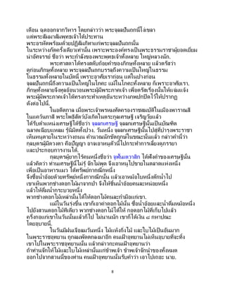 8
เดือน ฉุดออกจากวิหาร โดยกล่าวว่า พระจุลลปันถกนี้โง่เขลา
แต่พระสัมมาสัมพุทธเจ้าได้ประทาน
พระอรหัตพร้อมด้วยปฏิสัมภิทาแก่พระจุลลปันถกนั้น
ในระหว่างภัตครั้งเดียวเท่านั้น เพราะพระองค์ทรงเป็ นพระธรรมราชาผู้ยอดเยี่ยม
น่าอัศจรรย์ ชื่อว่า พระกาลังของพระพุทธเจ้าทั้งหลาย ใหญ่หลวงนัก.
พระศาสดาได้ทรงสดับถ้อยคาของภิกษุทั้งหลาย แล้วตรัสว่า
ดูก่อนภิกษุทั้งหลาย พระจุลลปันถกบรรลุถึงความเป็นใหญ่ในธรรม
ในธรรมทั้งหลายในบัดนี้ เพราะอาศัยเราก่อน แต่ในปางก่อน
จุลลปันถกนี้ถึงความเป็นใหญ่ในโภคะ แม้ในโภคะทั้งหลาย ก็เพราะอาศัยเรา.
ภิกษุทั้งหลายจึงทูลอ้อนวอนพระผู้มีพระภาคเจ้า เพื่อตรัสเรื่องนั้นให้แจ่มแจ้ง
พระผู้มีพระภาคเจ้าได้ทรงกระทาเหตุอันระหว่างภพปกปิดไว้ให้ปรากฏ
ดังต่อไปนี้.
ในอดีตกาล เมื่อพระเจ้าพรหมทัตครองราชสมบัติในเมืองพาราณสี
ในแคว้นกาสี พระโพธิสัตว์บังเกิดในตระกูลเศรษฐี เจริญวัยแล้ว
ได้รับตาแหน่งเศรษฐีได้ชื่อว่า จุลลกเศรษฐี จุลลกเศรษฐีนั้นเป็นบัณฑิต
ฉลาดเฉียบแหลม รู้นิมิตทั้งปวง. วันหนึ่ง จุลลกเศรษฐีนั้นไปสู่ที่บารุงพระราชา
เห็นหนูตายในระหว่างถนน คานวณนักขัตฤกษ์ในขณะนั้นแล้ว กล่าวคานี้ว่า
กุลบุตรผู้มีดวงตา คือปัญญา อาจเอาหนูตัวนี้ไปกระทาการเลี้ยงดูภรรยา
และประกอบการงานได้.
กุลบุตรผู้ยากไร้คนหนึ่งชื่อว่า จูฬันเตวาสิก ได้ฟังคาของเศรษฐีนั้น
แล้วคิดว่า ท่านเศรษฐีนี้ไม่รู้ จักไม่พูด จึงเอาหนูไปขายในตลาดแห่งหนึ่ง
เพื่อเป็ นอาหารแมว ได้ทรัพย์กากณึกหนึ่ง
จึงซื้อน้าอ้อยด้วยทรัพย์หนึ่งกากณึกนั้น แล้วเอาหม้อใบหนึ่งตักน้าไป
เขาเห็นพวกช่างดอกไม้มาจากป่า จึงให้ชิ้นน้าอ้อยคนละหน่อยหนึ่ง
แล้วให้ดื่มน้ากระบวยหนึ่ง
พวกช่างดอกไม้เหล่านั้นได้ให้ดอกไม้คนละกามือแก่เขา.
แม้ในวันรุ่งขึ้น เขาก็เอาค่าดอกไม้นั้น ซื้อน้าอ้อยและน้าดื่มหม้อหนึ่ง
ไปยังสวนดอกไม้ทีเดียว พวกช่างดอกไม้ได้ให้ กอดอกไม้ที่เก็บไปแล้ว
ครึ่งกอแก่เขาในวันนั้นแล้วก็ไป ไม่นานนัก เขาก็ได้เงิน ๘ กหาปณะ
โดยอุบายนี้.
ในวันมีฝนเจือลมวันหนึ่ง ไม้แห้งกิ่งไม้ และใบไม้เป็นอันมาก
ในพระราชอุทยาน ถูกลมพัดตกลงมาอีก คนเฝ้ าอุทยานไม่เห็นอุบายที่จะทิ้ง
เขาไปในพระราชอุทยานนั้น แล้วกล่าวกะคนเฝ้ าอุทยานว่า
ถ้าท่านจักให้ไม้และใบไม้เหล่านั้นแก่ข้าพเจ้า ข้าพเจ้าจักนาของทั้งหมด
ออกไปจากสวนนี้ของท่าน คนเฝ้ าอุทยานนั้นรับคาว่า เอาไปเถอะ นาย.
 