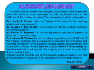 ACKNOWLEDGEMENT   The authors wish to extend their unfeigned thankfulness to the person who made this workbook more meaningful and who contributed much in the fulfillment of this modular workbook. They are greatly indebted particularly to:Prof. Lydia R. Chavez, Dean of College of Education for her inspiring advises and encouragement.Dr. Corazon N. San Agustin, for preparing us with this modular workbook and for her guidance.Mr. For-Ian V. Sandoval, for his untiring support and encouragement to finish this modular workbook.Prof. Varona H. Vinluan, for her remarkable suggestion for the fulfillment of this modular workbook. Her perseverance in extending her knowledge and countless contribution for the patience, valuable support, encouragement and constructive criticism. To their families, Calucin family, Viterbo family for their financial and moral support. For inspiring the authors to go on their dreams and aspiration.And above all, to Almighty God for the blessing, guidance, wisdom, love and giving researchers everything for the realization of this modular workbook.THE AUTHORSCONTENTS