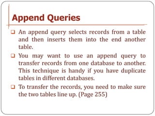 Append Queries
 An append query selects records from a table
  and then inserts them into the end another
  table.
 You may want to use an append query to
  transfer records from one database to another.
  This technique is handy if you have duplicate
  tables in different databases.
 To transfer the records, you need to make sure
  the two tables line up. (Page 255)
 
